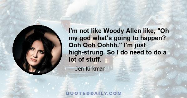 I'm not like Woody Allen like, Oh my god what's going to happen? Ooh Ooh Oohhh. I'm just high-strung. So I do need to do a lot of stuff.