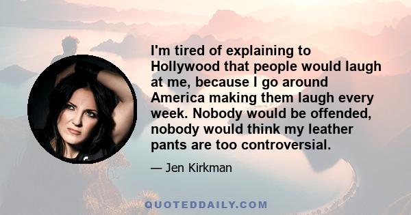 I'm tired of explaining to Hollywood that people would laugh at me, because I go around America making them laugh every week. Nobody would be offended, nobody would think my leather pants are too controversial.