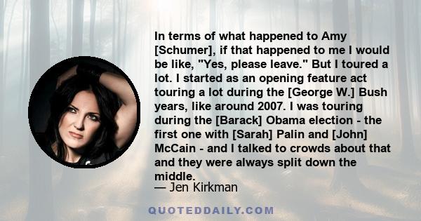 In terms of what happened to Amy [Schumer], if that happened to me I would be like, Yes, please leave. But I toured a lot. I started as an opening feature act touring a lot during the [George W.] Bush years, like around 