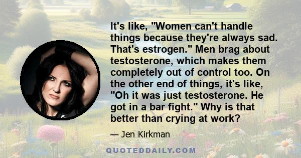 It's like, Women can't handle things because they're always sad. That's estrogen. Men brag about testosterone, which makes them completely out of control too. On the other end of things, it's like, Oh it was just