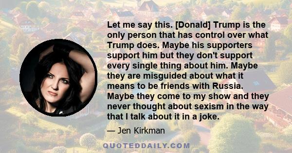 Let me say this. [Donald] Trump is the only person that has control over what Trump does. Maybe his supporters support him but they don't support every single thing about him. Maybe they are misguided about what it