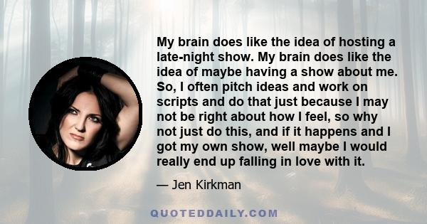 My brain does like the idea of hosting a late-night show. My brain does like the idea of maybe having a show about me. So, I often pitch ideas and work on scripts and do that just because I may not be right about how I