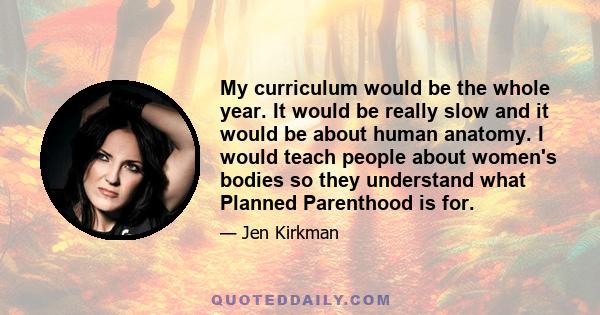 My curriculum would be the whole year. It would be really slow and it would be about human anatomy. I would teach people about women's bodies so they understand what Planned Parenthood is for.