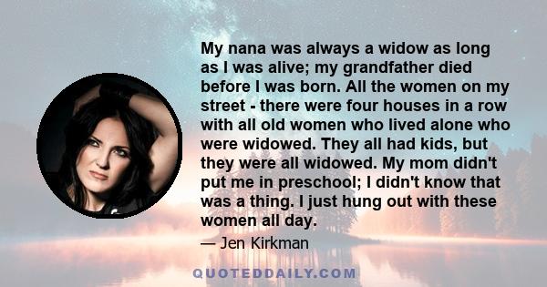 My nana was always a widow as long as I was alive; my grandfather died before I was born. All the women on my street - there were four houses in a row with all old women who lived alone who were widowed. They all had