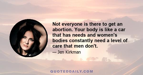 Not everyone is there to get an abortion. Your body is like a car that has needs and women's bodies constantly need a level of care that men don't.