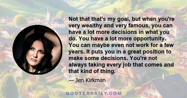 Not that that's my goal, but when you're very wealthy and very famous, you can have a lot more decisions in what you do. You have a lot more opportunity. You can maybe even not work for a few years. It puts you in a