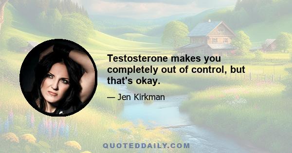 Testosterone makes you completely out of control, but that's okay.