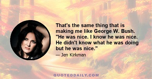 That's the same thing that is making me like George W. Bush. He was nice. I know he was nice. He didn't know what he was doing but he was nice.