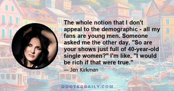 The whole notion that I don't appeal to the demographic - all my fans are young men. Someone asked me the other day, So are your shows just full of 40-year-old single women? I'm like, I would be rich if that were true.