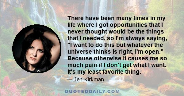 There have been many times in my life where I got opportunities that I never thought would be the things that I needed, so I'm always saying, I want to do this but whatever the universe thinks is right, I'm open.