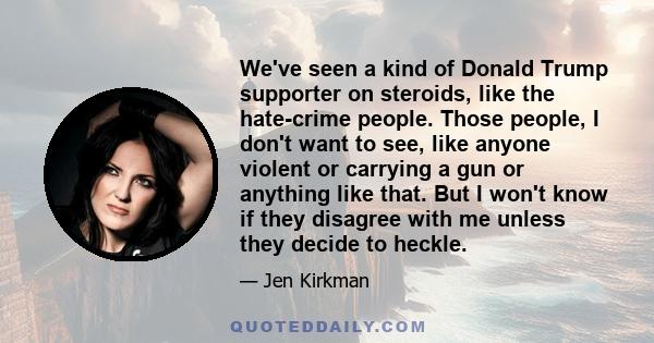 We've seen a kind of Donald Trump supporter on steroids, like the hate-crime people. Those people, I don't want to see, like anyone violent or carrying a gun or anything like that. But I won't know if they disagree with 