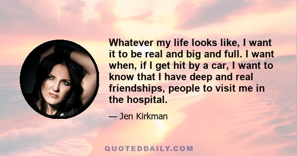 Whatever my life looks like, I want it to be real and big and full. I want when, if I get hit by a car, I want to know that I have deep and real friendships, people to visit me in the hospital.