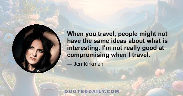 When you travel, people might not have the same ideas about what is interesting. I'm not really good at compromising when I travel.