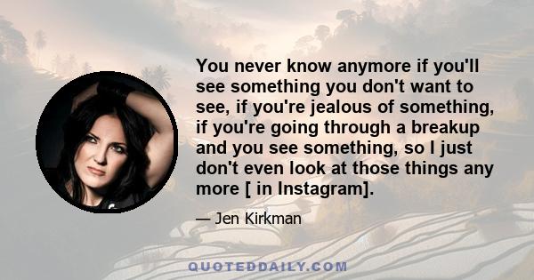 You never know anymore if you'll see something you don't want to see, if you're jealous of something, if you're going through a breakup and you see something, so I just don't even look at those things any more [ in