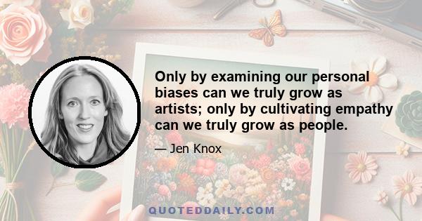 Only by examining our personal biases can we truly grow as artists; only by cultivating empathy can we truly grow as people.