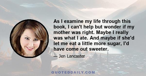 As I examine my life through this book, I can't help but wonder if my mother was right. Maybe I really was what I ate. And maybe if she'd let me eat a little more sugar, I'd have come out sweeter.