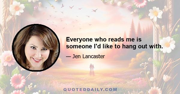 Everyone who reads me is someone I'd like to hang out with.