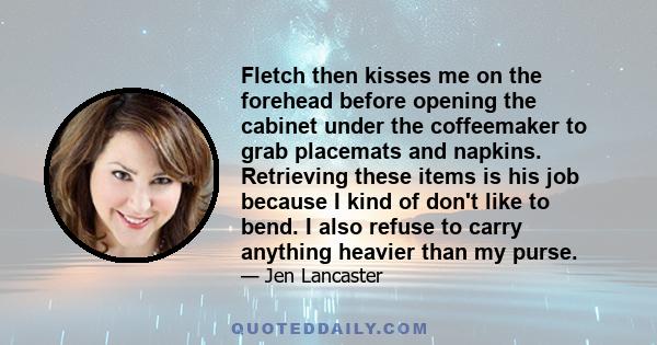 Fletch then kisses me on the forehead before opening the cabinet under the coffeemaker to grab placemats and napkins. Retrieving these items is his job because I kind of don't like to bend. I also refuse to carry