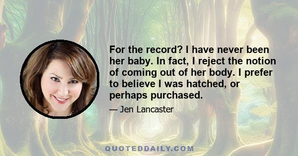 For the record? I have never been her baby. In fact, I reject the notion of coming out of her body. I prefer to believe I was hatched, or perhaps purchased.