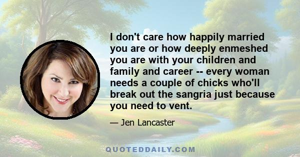 I don't care how happily married you are or how deeply enmeshed you are with your children and family and career -- every woman needs a couple of chicks who'll break out the sangria just because you need to vent.