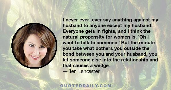 I never ever, ever say anything against my husband to anyone except my husband. Everyone gets in fights, and I think the natural propensity for women is, 'Oh I want to talk to someone.' But the minute you take what