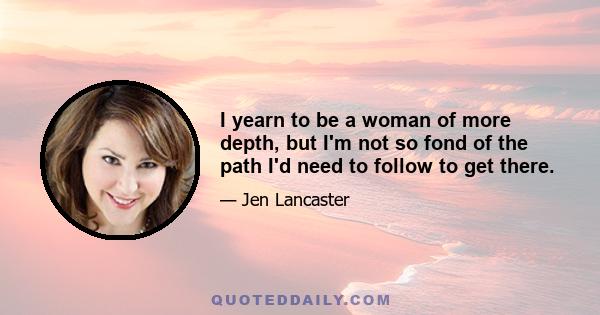 I yearn to be a woman of more depth, but I'm not so fond of the path I'd need to follow to get there.