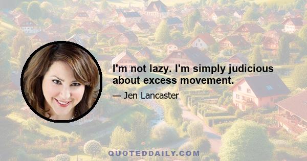 I'm not lazy. I'm simply judicious about excess movement.