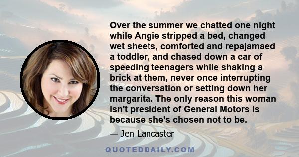 Over the summer we chatted one night while Angie stripped a bed, changed wet sheets, comforted and repajamaed a toddler, and chased down a car of speeding teenagers while shaking a brick at them, never once interrupting 