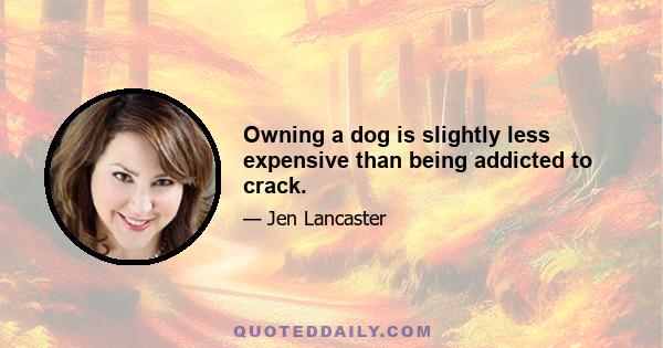 Owning a dog is slightly less expensive than being addicted to crack.