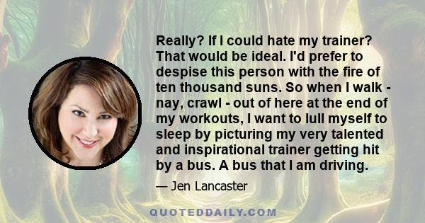 Really? If I could hate my trainer? That would be ideal. I'd prefer to despise this person with the fire of ten thousand suns. So when I walk - nay, crawl - out of here at the end of my workouts, I want to lull myself