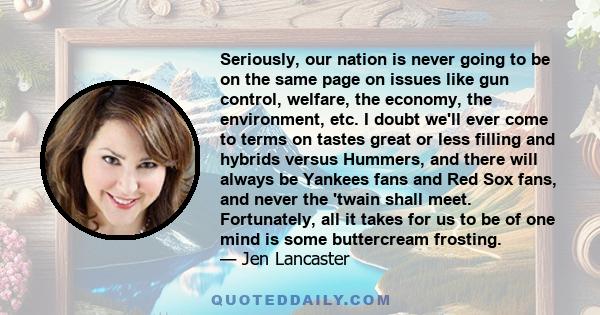 Seriously, our nation is never going to be on the same page on issues like gun control, welfare, the economy, the environment, etc. I doubt we'll ever come to terms on tastes great or less filling and hybrids versus