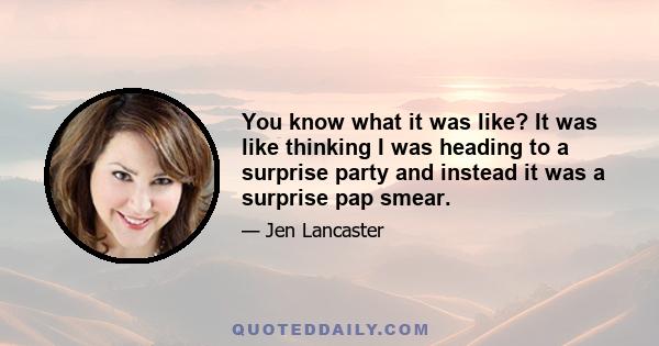 You know what it was like? It was like thinking I was heading to a surprise party and instead it was a surprise pap smear.