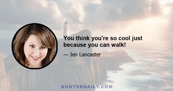 You think you're so cool just because you can walk!