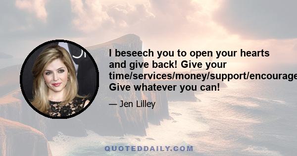 I beseech you to open your hearts and give back! Give your time/services/money/support/encouragement/love! Give whatever you can!