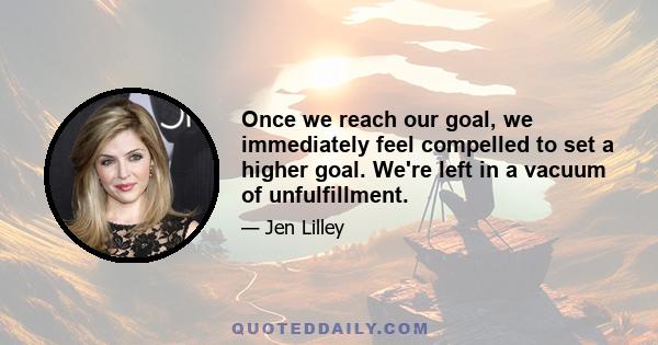 Once we reach our goal, we immediately feel compelled to set a higher goal. We're left in a vacuum of unfulfillment.