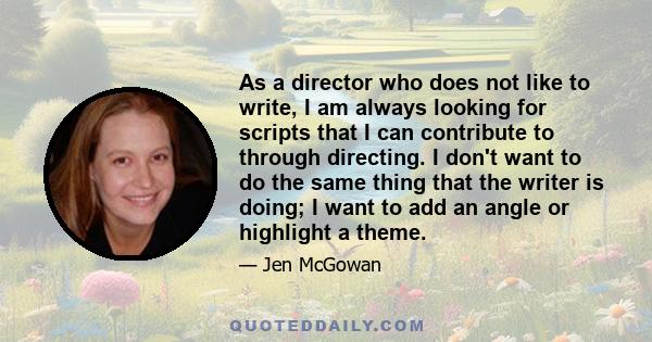 As a director who does not like to write, I am always looking for scripts that I can contribute to through directing. I don't want to do the same thing that the writer is doing; I want to add an angle or highlight a