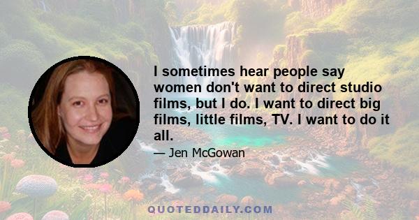 I sometimes hear people say women don't want to direct studio films, but I do. I want to direct big films, little films, TV. I want to do it all.