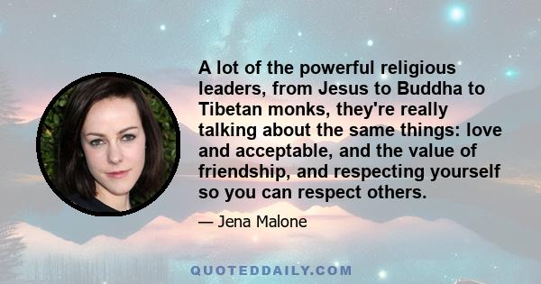 A lot of the powerful religious leaders, from Jesus to Buddha to Tibetan monks, they're really talking about the same things: love and acceptable, and the value of friendship, and respecting yourself so you can respect