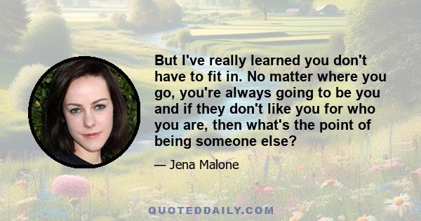 But I've really learned you don't have to fit in. No matter where you go, you're always going to be you and if they don't like you for who you are, then what's the point of being someone else?