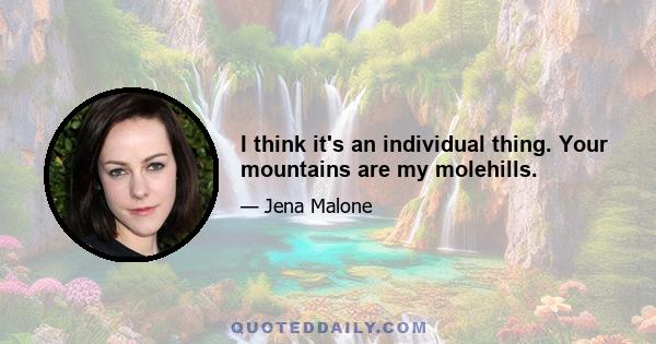 I think it's an individual thing. Your mountains are my molehills.