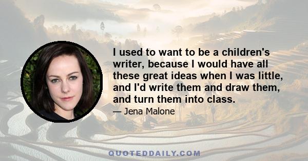 I used to want to be a children's writer, because I would have all these great ideas when I was little, and I'd write them and draw them, and turn them into class.