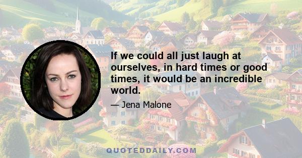 If we could all just laugh at ourselves, in hard times or good times, it would be an incredible world.