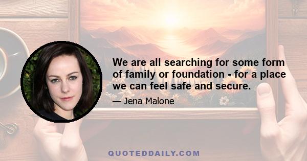 We are all searching for some form of family or foundation - for a place we can feel safe and secure.