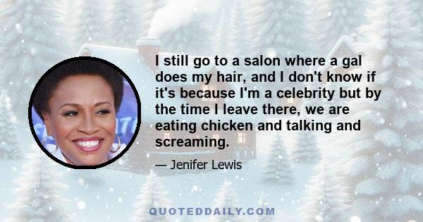 I still go to a salon where a gal does my hair, and I don't know if it's because I'm a celebrity but by the time I leave there, we are eating chicken and talking and screaming.