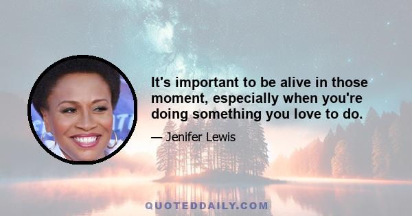 It's important to be alive in those moment, especially when you're doing something you love to do.