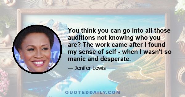 You think you can go into all those auditions not knowing who you are? The work came after I found my sense of self - when I wasn't so manic and desperate.