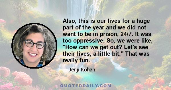 Also, this is our lives for a huge part of the year and we did not want to be in prison, 24/7. It was too oppressive. So, we were like, How can we get out? Let's see their lives, a little bit. That was really fun.