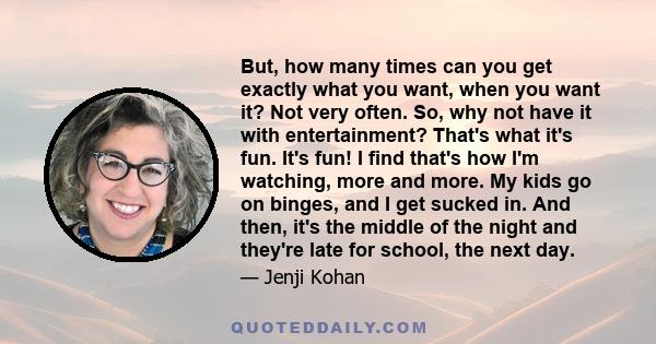 But, how many times can you get exactly what you want, when you want it? Not very often. So, why not have it with entertainment? That's what it's fun. It's fun! I find that's how I'm watching, more and more. My kids go