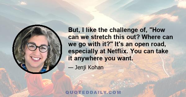 But, I like the challenge of, How can we stretch this out? Where can we go with it? It's an open road, especially at Netflix. You can take it anywhere you want.