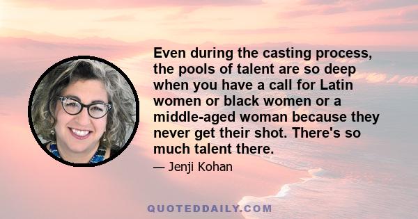 Even during the casting process, the pools of talent are so deep when you have a call for Latin women or black women or a middle-aged woman because they never get their shot. There's so much talent there.